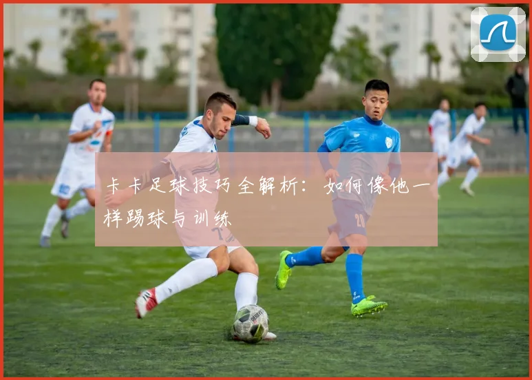 卡卡足球技巧全解析：如何像他一样踢球与训练