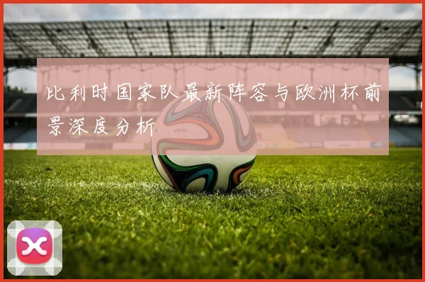 比利时国家队最新阵容与欧洲杯前景深度分析
